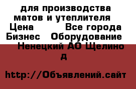 для производства матов и утеплителя › Цена ­ 100 - Все города Бизнес » Оборудование   . Ненецкий АО,Щелино д.